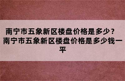 南宁市五象新区楼盘价格是多少？ 南宁市五象新区楼盘价格是多少钱一平